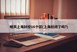 明天上海封控16个区(上海封闭了吗?)