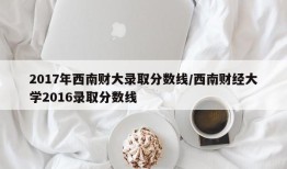2017年西南财大录取分数线/西南财经大学2016录取分数线