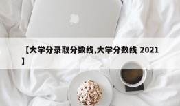 【大学分录取分数线,大学分数线 2021】