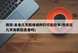 西安:未来几天新增病例仍可能较多(西安近几天有新冠患者吗)
