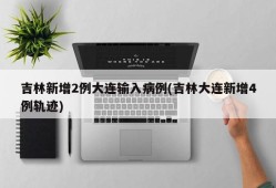 吉林新增2例大连输入病例(吉林大连新增4例轨迹)