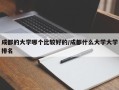成都的大学哪个比较好的/成都什么大学大学排名