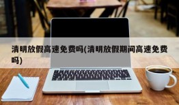 清明放假高速免费吗(清明放假期间高速免费吗)