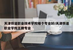 天津铁道职业技术学院哪个专业好/天津铁道职业学院王牌专业