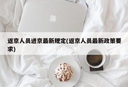 返京人员进京最新规定(返京人员最新政策要求)