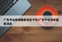 广东中山疫情最新消息今天/广东中山发布最新消息
