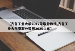 【齐鲁工业大学2017录取分数线,齐鲁工业大学录取分数线2020山东】