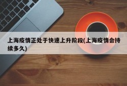 上海疫情正处于快速上升阶段(上海疫情会持续多久)