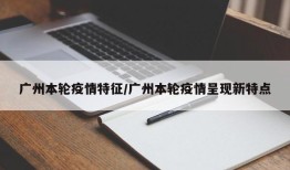广州本轮疫情特征/广州本轮疫情呈现新特点