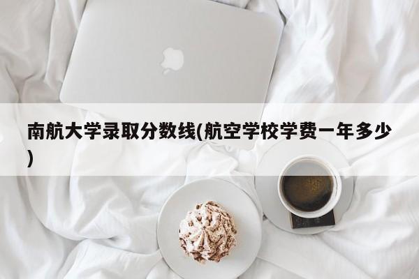 南航大学录取分数线(航空学校学费一年多少)