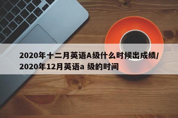 2020年十二月英语A级什么时候出成绩/2020年12月英语a 级的时间