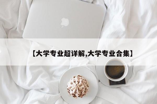 【大学专业超详解,大学专业合集】