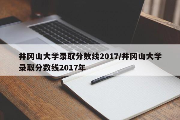 井冈山大学录取分数线2017/井冈山大学录取分数线2017年