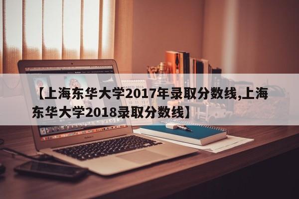 【上海东华大学2017年录取分数线,上海东华大学2018录取分数线】