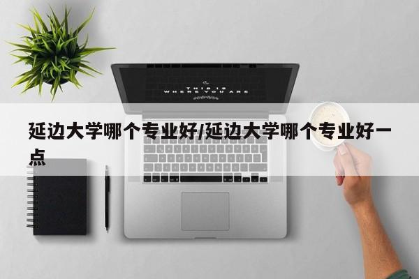 延边大学哪个专业好/延边大学哪个专业好一点