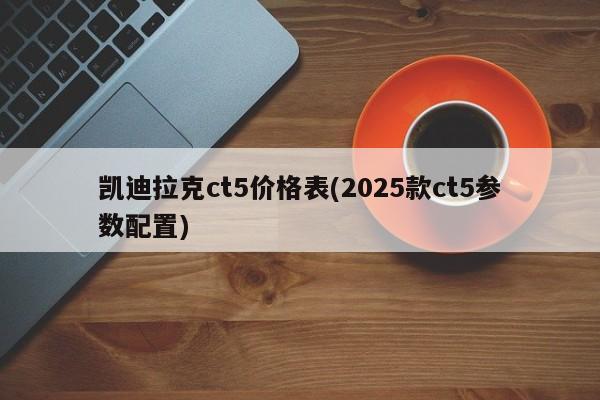 凯迪拉克ct5价格表(2025款ct5参数配置)