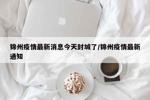 锦州疫情最新消息今天封城了/锦州疫情最新通知