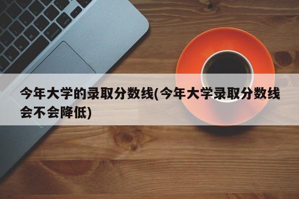 今年大学的录取分数线(今年大学录取分数线会不会降低)