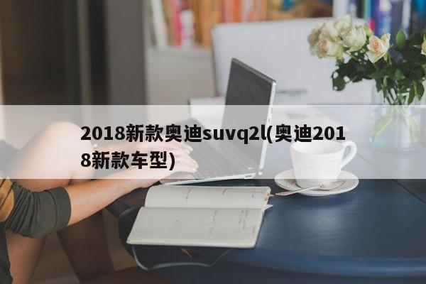 2018新款奥迪suvq2l(奥迪2018新款车型)