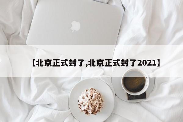 【北京正式封了,北京正式封了2021】