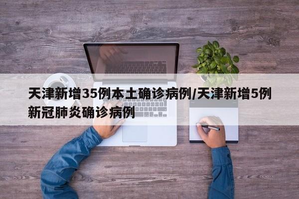 天津新增35例本土确诊病例/天津新增5例新冠肺炎确诊病例
