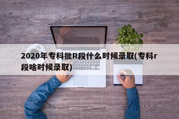 2020年专科批R段什么时候录取(专科r段啥时候录取)
