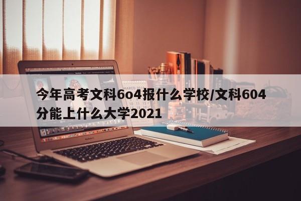 今年高考文科6o4报什么学校/文科604分能上什么大学2021