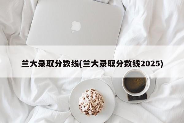 兰大录取分数线(兰大录取分数线2025)